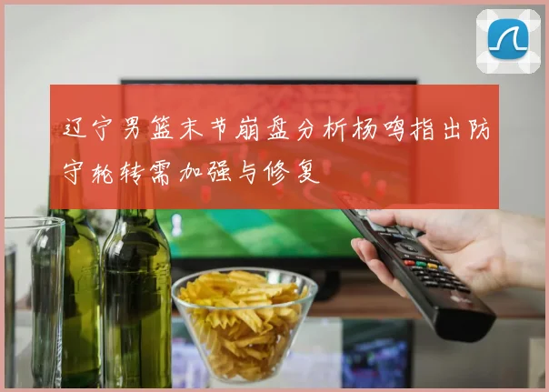 辽宁男篮末节崩盘分析杨鸣指出防守轮转需加强与修复